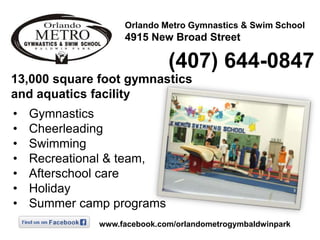 Orlando Metro Gymnastics & Swim School

4915 New Broad Street

(407) 644-0847
13,000 square foot gymnastics
and aquatics facility
•
•
•
•
•
•
•

Gymnastics
Cheerleading
Swimming
Recreational & team,
Afterschool care
Holiday
Summer camp programs
www.facebook.com/orlandometrogymbaldwinpark

 
