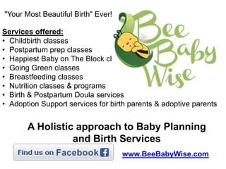 "Your Most Beautiful Birth" Ever!
Services offered:
• Childbirth classes
• Postpartum prep classes
• Happiest Baby on The Block classes
• Going Green classes
• Breastfeeding classes
• Nutrition classes & programs
• Birth & Postpartum Doula services
• Adoption Support services for birth parents & adoptive parents

A Holistic approach to Baby Planning
and Birth Services
www.BeeBabyWise.com

 