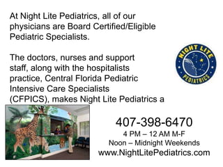 At Night Lite Pediatrics, all of our
physicians are Board Certified/Eligible
Pediatric Specialists.

The doctors, nurses and support
staff, along with the hospitalists
practice, Central Florida Pediatric
Intensive Care Specialists
(CFPICS), makes Night Lite Pediatrics a
one-stop shop.

407-398-6470
4 PM – 12 AM M-F
Noon – Midnight Weekends

www.NightLitePediatrics.com

 