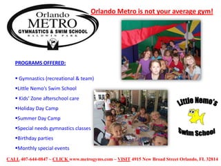 Orlando Metro is not your average gym!

PROGRAMS OFFERED:
 Gymnastics (recreational & team)
Little Nemo’s Swim School

 Kids’ Zone afterschool care
Holiday Day Camp
Summer Day Camp
Special needs gymnastics classes
Birthday parties
Monthly special events
CALL 407-644-0847 ~ CLICK www.metrogyms.com ~ VISIT 4915 New Broad Street Orlando, FL 32814

 