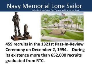 Navy Memorial Lone Sailor
Help the Lone Sailor Get Orders to Blue Jacket Park

459 recruits in the 1321st Pass-In-Review
Ceremony on December 2, 1994. During
its existence more than 652,000 recruits
graduated from RTC.

 