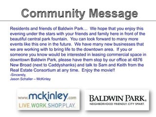 Residents and friends of Baldwin Park… We hope that you enjoy this
evening under the stars with your friends and family here in front of the
beautiful central park fountain. You can look forward to many more
events like this one in the future. We have many new businesses that
we are working with to bring life to the downtown area. If you or
someone you know would be interested in leasing commercial space in
downtown Baldwin Park, please have them stop by our office at 4876
New Broad (next to Caddyshanks) and talk to Sam and Keith from the
Real Estate Consortium at any time. Enjoy the movie!!
-Sincerely,
Jason Schaller – McKinley

 
