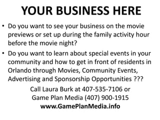 YOUR BUSINESS HERE
• Do you want to see your business on the movie
previews or set up during the family activity hour
before the movie night?
• Do you want to learn about special events in your
community and how to get in front of residents in
Orlando through Movies, Community Events,
Advertising and Sponsorship Opportunities ???
Call Laura Burk at 407-535-7106 or
Game Plan Media (407) 900-1915
www.GamePlanMedia.info

 
