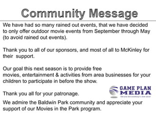 We have had so many rained out events, that we have decided
to only offer outdoor movie events from September through May
(to avoid rained out events).
Thank you to all of our sponsors, and most of all to McKinley for
their support.

Our goal this next season is to provide free
movies, entertainment & activities from area businesses for your
children to participate in before the show.
Thank you all for your patronage.
We admire the Baldwin Park community and appreciate your
support of our Movies in the Park program.

 