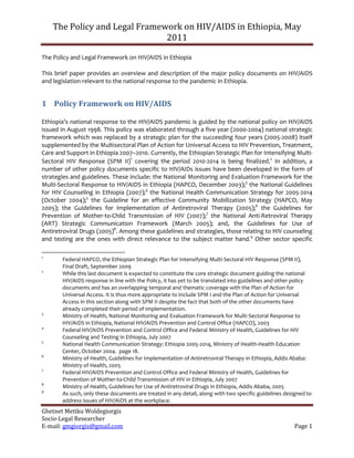 The Policy and Legal Framework on HIV/AIDS in Ethiopia, May
                               2011

The Policy and Legal Framework on HIV/AIDS in Ethiopia

This brief paper provides an overview and description of the major policy documents on HIV/AIDS
and legislation relevant to the national response to the pandemic in Ethiopia.


1 Policy Framework on HIV/AIDS

Ethiopia’s national response to the HIV/AIDS pandemic is guided by the national policy on HIV/AIDS
issued in August 1998. This policy was elaborated through a five year (2000-2004) national strategic
framework which was replaced by a strategic plan for the succeeding four years (2005-2008) itself
supplemented by the Multisectoral Plan of Action for Universal Access to HIV Prevention, Treatment,
Care and Support in Ethiopia 2007–2010. Currently, the Ethiopian Strategic Plan for Intensifying Multi-
Sectoral HIV Response (SPM II)1 covering the period 2010-2014 is being finalized.2 In addition, a
number of other policy documents specific to HIV/AIDs issues have been developed in the form of
strategies and guidelines. These include: the National Monitoring and Evaluation Framework for the
Multi-Sectoral Response to HIV/AIDS in Ethiopia (HAPCO, December 2003);3 the National Guidelines
for HIV Counseling in Ethiopia (2007);4 the National Health Communication Strategy for 2005-2014
(October 2004);5 the Guideline for an effective Community Mobilization Strategy (HAPCO, May
2005); the Guidelines for Implementation of Antiretroviral Therapy (2005);6 the Guidelines for
Prevention of Mother-to-Child Transmission of HIV (2007);7 the National Anti-Retroviral Therapy
(ART) Strategic Communication Framework (March 2005); and, the Guidelines for Use of
Antiretroviral Drugs (2005)8. Among these guidelines and strategies, those relating to HIV counseling
and testing are the ones with direct relevance to the subject matter hand.9 Other sector specific

1
       Federal HAPCO, the Ethiopian Strategic Plan for Intensifying Multi-Sectoral HIV Response (SPM II),
       Final Draft, September 2009
2
       While this last document is expected to constitute the core strategic document guiding the national
       HIV/AIDS response in line with the Policy, it has yet to be translated into guidelines and other policy
       documents and has an overlapping temporal and thematic coverage with the Plan of Action for
       Universal Access. It is thus more appropriate to include SPM I and the Plan of Action for Universal
       Access in this section along with SPM II despite the fact that both of the other documents have
       already completed their period of implementation.
3
       Ministry of Health, National Monitoring and Evaluation Framework for Multi-Sectoral Response to
       HIV/AIDS in Ethiopia, National HIV/AIDS Prevention and Control Office (HAPCO), 2003
4
       Federal HIV/AIDS Prevention and Control Office and Federal Ministry of Health, Guidelines for HIV
       Counseling and Testing in Ethiopia, July 2007
5
       National Health Communication Strategy: Ethiopia 2005-2014, Ministry of Health-Health Education
       Center, October 2004. page 18.
6
       Ministry of Health, Guidelines for Implementation of Antiretroviral Therapy in Ethiopia, Addis Ababa:
       Ministry of Health, 2005
7
       Federal HIV/AIDS Prevention and Control Office and Federal Ministry of Health, Guidelines for
       Prevention of Mother-to-Child Transmission of HIV in Ethiopia, July 2007
8
       Ministry of Health, Guidelines for Use of Antiretroviral Drugs in Ethiopia, Addis Ababa, 2005
9
       As such, only these documents are treated in any detail, along with two specific guidelines designed to
       address issues of HIV/AIDS at the workplace.
Ghetnet Metiku Woldegiorgis
Socio-Legal Researcher
E-mail: gmgiorgis@gmail.com                                                                           Page 1
 