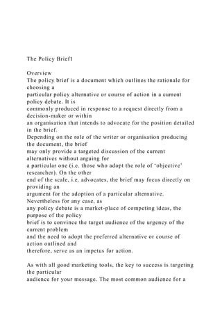 The Policy Brief1
Overview
The policy brief is a document which outlines the rationale for
choosing a
particular policy alternative or course of action in a current
policy debate. It is
commonly produced in response to a request directly from a
decision-maker or within
an organisation that intends to advocate for the position detailed
in the brief.
Depending on the role of the writer or organisation producing
the document, the brief
may only provide a targeted discussion of the current
alternatives without arguing for
a particular one (i.e. those who adopt the role of ‘objective’
researcher). On the other
end of the scale, i.e. advocates, the brief may focus directly on
providing an
argument for the adoption of a particular alternative.
Nevertheless for any case, as
any policy debate is a market-place of competing ideas, the
purpose of the policy
brief is to convince the target audience of the urgency of the
current problem
and the need to adopt the preferred alternative or course of
action outlined and
therefore, serve as an impetus for action.
As with all good marketing tools, the key to success is targeting
the particular
audience for your message. The most common audience for a
 