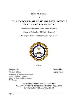 1 | P a g e
A
SEMINAR REPORT
ON
“THE POLICY FRAMEWORK FOR DEVELOPMENT
OF SOLAR POWER IN INDIA”
Submitted in Partial Fulfillment for the Award of
Master of Technology (M.Tech.) Degree of
Malaviya National Institute of Technology, Jaipur
2014-2015
Supervised By: Submitted By:
Dr. G. D. Agarwal Gaurav Gupta
Associate Professor, (2013PCV5068)
Department of Mechanical Engineering,
Adjunct Associate Professor,
Centre for Energy and Environment,
MNIT Jaipur
CENTRE FOR ENERGY AND ENVIRONMENT
MALAVIYA NATIONAL INSTITUTE OF TECHNOLOGY JAIPUR
JLN MARG, JAIPUR, RAJASTHAN-302017
 