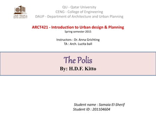 ARCT421 - Introduction to Urban design & Planning
Spring semester 2015
Instructors : Dr. Anna Grichting
TA : Arch. Luzita ball
QU - Qatar University
CENG - College of Engineering
DAUP - Department of Architecture and Urban Planning
Student name : Somaia El-Sherif
Student ID : 201104604
The Polis
By: H.D.F. Kitto
 