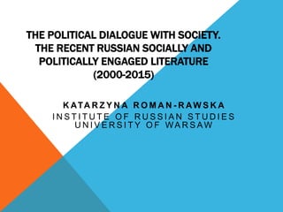 THE POLITICAL DIALOGUE WITH SOCIETY.
THE RECENT RUSSIAN SOCIALLY AND
POLITICALLY ENGAGED LITERATURE
(2000-2015)
K ATA R Z Y N A R O M A N - R AW S K A
I N S T I T U T E O F R U S S I A N S T U D I E S
U N I V E R S I T Y O F WA R S AW
 