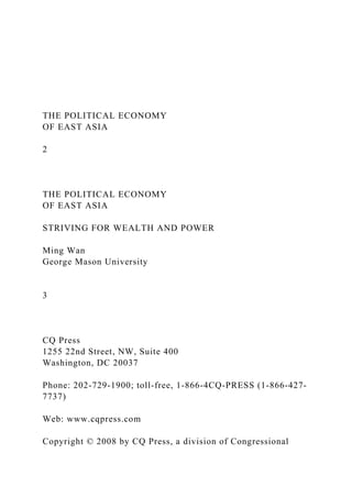 THE POLITICAL ECONOMY
OF EAST ASIA
2
THE POLITICAL ECONOMY
OF EAST ASIA
STRIVING FOR WEALTH AND POWER
Ming Wan
George Mason University
3
CQ Press
1255 22nd Street, NW, Suite 400
Washington, DC 20037
Phone: 202-729-1900; toll-free, 1-866-4CQ-PRESS (1-866-427-
7737)
Web: www.cqpress.com
Copyright © 2008 by CQ Press, a division of Congressional
 