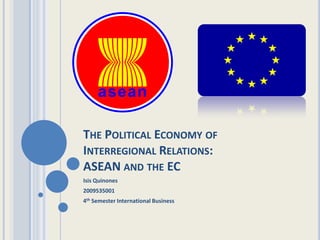 THE POLITICAL ECONOMY OF
INTERREGIONAL RELATIONS:
ASEAN AND THE EC
Isis Quinones
2009535001
4th Semester International Business
 