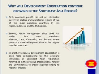 WHY WILL DEVELOPMENT COOPERATION CONTINUE
      GROWING IN THE SOUTHEAST ASIA REGION?
   First, economic growth has not yet eliminated
    poverty in sectors and subnational regions of two
    of the most populous countries in this
    region, Indonesia and the Philippines.


   Second, ASEAN enlargement since 1995 has
    added        four        new         members-
    Vietnam, Laos, Cambodia, and Burma- where
    poverty is more widespread than in the original
    member countries.


   In another sense, EC development cooperation is
    once more compensating for the structural
    limitations of Southeast Asian regionalism
    referred to in the previous presentations, notably
    the- unwillingness to ensure regional funding to
    regional projects.
 