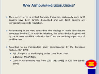 WHY ANTIDUMPING LEGISLATIONS?

   They merely serve to protect Domestic Industries, particularly since tariff
    barriers have been largely dismantled and non tariff barriers are
    increasingly subject to regulation.


   Antidumping in the view contradicts the ideology of trade liberalization
    advocated by the EC. In ASEA-EC relations, this contradiction is generated
    by the increase in ASEAN trade with the EC and the declining importance of
    tariff barriers.


   According to an independent study commissioned by the European
    Parliament in 1993:
      4/5 of imports to antidumping duties come From Japan.
      7.4% from ASEAN NICs.
      Cases in Antidumping rose from 10% (1981-1985) to 30% from (1986-
        1991)
 