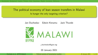 Introduction Background Context: Timeline Data Hypotheses Results Conclusion References
The political economy of lean season transfers in Malawi
Is hunger the only targeting criterion?
Jan Duchoslav Edwin Kenamu Jack Thunde
j.duchoslav@cgiar.org
20 January 2021
Duchoslav et al. (IFPRI Malawi) Political economy of humanitarian transfers 20 January 2021 1 / 12
 