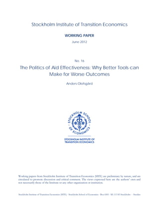 Stockholm Institute of Transition Economics (SITE) ⋅ Stockholm School of Economics ⋅ Box 6501 ⋅ SE-113 83 Stockholm ⋅ Sweden
Stockholm Institute of Transition Economics
WORKING PAPER
June 2012
No. 16
The Politics of Aid Effectiveness: Why Better Tools can
Make for Worse Outcomes
Anders Olofsgård
Working papers from Stockholm Institute of Transition Economics (SITE) are preliminary by nature, and are
circulated to promote discussion and critical comment. The views expressed here are the authors’ own and
not necessarily those of the Institute or any other organization or institution.
 