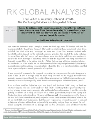 RK GLOBAL ANALYSIS
     The Politics of Austerity,Debt and Growth:
The Confusing Priorities and Misguided Policies
Vol.13
May 7, 2013
People do not judge in the same way as courts of law; they do not hand
down sentences, they throw thunderbolts; they do not condemn kings,
they drop them back into the void; and this justice is worth just as
much as that of the courts.
Maximilien de Robespierre ( 1758-1794)
The world of economics went through a storm few week ago when the famous and now the
infamous study by Rogoff and Reinhart (Harvard) was challenged and questioned when it was
revealed that their data was “managed” to show the critical link between national debt
threshold and its impact on the national economic growth . This started the tasty exchange1
between those who had always had some doubts about the study and those who continue to
believe the main message of the study which is that the high debt will bring economic and
financial armageddon to the nation-one day - When that one day will come in nation’s future -
no one knows. In other words, we are all somewhat clueless regarding when exactly that Bang!
moment comes in the national economic affairs where the debt is so out of control in a way that
there is practically no economic growth for a long time.
It was suggested, by many in the economic press, that the champions of the austerity approach
both in the US and in Europe used the R&R study to drum up the support for continuous
austerity measures even though the results of that approach were visible to everyone involved
in the economic analysis especially when it came to unemployment and the economic growth.
I am not here to either defend or reject the Rogoff and Reinhart (R&R) study or thesis or
whatever anyone else calls their “analyses”. Yet, what I would say that no government policy
action is based on one study- no matter who and how influential the author/s are. Moreover, by
putting the blame on a study or analyses for a certain government policy is like saying that
Nazi’s drew their insipration from Nietzsche’s Übermensch (Superman) concept. For those of
us who have been amazed at the policy response to this crisis on both sides of the Atlantic, we
do not need R&R study to inform us that the policy response has been nothing short of a dismal
at best and whatever efforts have been made by the policy makers, have not solved the real
issues facing the economies of the Europe and the US. Off course, there are those who still
1
  Thomas Herndon, Michael Ash, and Robert Pollin of the University of Massachusetts, Amherst. The trio produced the study
which challenged the R&R ‘s overall thesis on the debt and its impact on the national economic growth.
RAJA KADRI­ rkrajakadri@gmail.com  1
 