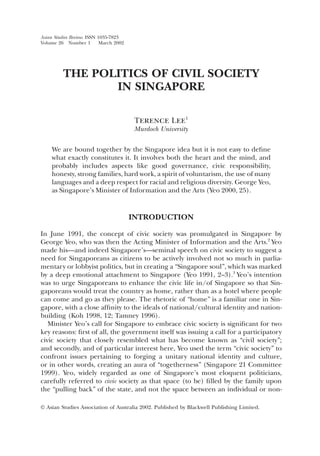 Asian Studies Review. ISSN 1035-7823
Volume 26 Number 1          March 2002




          THE POLITICS OF CIVIL SOCIETY
                 IN SINGAPORE

                                          Terence Lee1
                                         Murdoch University

     We are bound together by the Singapore idea but it is not easy to deﬁne
     what exactly constitutes it. It involves both the heart and the mind, and
     probably includes aspects like good governance, civic responsibility,
     honesty, strong families, hard work, a spirit of voluntarism, the use of many
     languages and a deep respect for racial and religious diversity. George Yeo,
     as Singapore’s Minister of Information and the Arts (Yeo 2000, 25).


                                         INTRODUCTION

In June 1991, the concept of civic society was promulgated in Singapore by
George Yeo, who was then the Acting Minister of Information and the Arts.2 Yeo
made his—and indeed Singapore’s—seminal speech on civic society to suggest a
need for Singaporeans as citizens to be actively involved not so much in parlia-
mentary or lobbyist politics, but in creating a “Singapore soul”, which was marked
by a deep emotional attachment to Singapore (Yeo 1991, 2–3).3 Yeo’s intention
was to urge Singaporeans to enhance the civic life in/of Singapore so that Sin-
gaporeans would treat the country as home, rather than as a hotel where people
can come and go as they please. The rhetoric of “home” is a familiar one in Sin-
gapore, with a close afﬁnity to the ideals of national/cultural identity and nation-
building (Koh 1998, 12; Tamney 1996).
   Minister Yeo’s call for Singapore to embrace civic society is signiﬁcant for two
key reasons: ﬁrst of all, the government itself was issuing a call for a participatory
civic society that closely resembled what has become known as “civil society”;
and secondly, and of particular interest here, Yeo used the term “civic society” to
confront issues pertaining to forging a unitary national identity and culture,
or in other words, creating an aura of “togetherness” (Singapore 21 Committee
1999). Yeo, widely regarded as one of Singapore’s most eloquent politicians,
carefully referred to civic society as that space (to be) ﬁlled by the family upon
the “pulling back” of the state, and not the space between an individual or non-

© Asian Studies Association of Australia 2002. Published by Blackwell Publishing Limited.
 