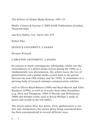 The Politics of Global Media Reform, 1907–23
Media, Culture & Society © 2004 SAGE Publications (London,
Thousand Oaks
and New Delhi), Vol. 26(5): 643–675
Robert Pike
QUEEN’S UNIVERSITY, CANADA
Dwayne Winseck
CARLETON UNIVERSITY, CANADA
In contrast to much contemporary scholarship, which sees the
consolidation of a global media system during the 1990s as a
fundamentally new phenomenon, this article traces the rise of
globalization and a global media system back to the period
between the mid-19th century and the 1920s. It contributes to a
growing body of research amongst communication scholars
such as Oliver Boyd-Barrett (1980) and Boyd-Barrett and Tehri
Rantanen (1998), as well as in works from other disciplines
(e.g. Hirst and Thompson, 1999; O’Rourke and Williamson,
2000) and broader works such as Kevin Phillips’s study of
power and wealth in the US (2002).
The article makes three key points. First, globalization is not
new and, furthermore, the earlier phase being considered here
has been conceptualized in several different ways.
[ . . . ]
 