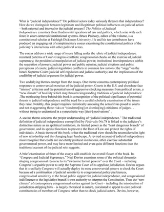 What is “judicial independence?” Do political actors today seriously threaten that independence?
How do we distinguish between legitimate and illegitimate political influences on judicial action
– both external and internal to the judicial process? The Politics of Judicial
Independence examines these fundamental questions of law and politics, which arise with such
force in court-centered constitutional systems. Bruce Peabody, editor of the volume, is a
constitutional scholar at Fairleigh Dickinson University. He and his ten contributors have
produced an engaging set of complementary essays examining the constitutional politics of the
judiciary’s interactions with other political actors.
The essays address a wide range of issues falling under the rubric of judicial independence:
recurrent patterns of Court-Congress conflicts; congressional checks on the exercise of judicial
supremacy; the presidential manipulation of judicial power; institutional interdependence within
the separation of powers; judicial power and public opinion; judicial elections and public
perceptions of courts; judicial-legislative conflicts in common law nations; the “siege” on the
Israeli Supreme Court; judicial self-regulation and judicial authority; and the implications of the
credibility of judicial argument for judicial power.
Two underlying themes emerge from the essays. One theme concerns contemporary political
responses to controversial exercises of the judicial power. Courts in the U.S. and elsewhere face
“intense” criticism and the potential use of aggressive checking measures from political actors, a
“new climate” of hostility which may threaten longstanding traditions of judicial independence
.The motivating force behind this book is a recognition of the political significance of potential
threats to judicial independence and the need for a careful scholarly examination of the issues
they raise. Notably, this project requires realistically assessing the actual risks posed to courts
and not exaggerating those risks or “condemn[ing] or dismiss[ing] criticisms of judges . . .
without trying to understand in a sympathetic way [their] motivations” .
A second theme concerns the proper understanding of “judicial independence.” The traditional
definition of judicial independence exemplified by Federalist No.78 is linked to the judiciary’s
distinctive nature as an apolitical institution, its limited power as the “least dangerous branch” of
government, and its special functions to preserve the Rule of Law and protect the rights of
individuals. A basic theme of this book is that the traditional view should be reconsidered in light
of new scholarship and the changing legal landscape. A revised account of judicial independence
must recognize that courts are inevitably political institutions, often exercise substantial
governmental power, and may have more limited and even quite different functions than the
traditional account of the judicial role suggests.
A brief examination of three of the essays will establish the overall flavor of the book. In
“Congress and Judicial Supremacy,” Neal Devins examines some of the political dynamics
shaping congressional recourse to its “awesome formal powers” over the Court – including
Congress’s arguable power to strip the Supreme Court of its appellate jurisdiction. Devins argues
that it is unlikely Congress will actually deploy its more controversial powers to check the Court
because of a combination of judicial sensitivity to congressional policy preferences,
congressional sensitivity to the broad public support for judicial independence, and congressional
indifference to the legislative branch’s own authority to interpret the Constitution. Thus the “new
climate” of contemporary congressional sorties against the Court – including the introduction of
jurisdiction-stripping bills – is largely rhetorical in nature, calculated to appeal to core political
constituencies of members of Congress rather than to check judicial actors. Devins, however,
 