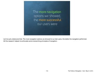 The more navigation 
options we showed, 
the more successful 
our users were
Let me just underscore that. The more navigation options we showed to our test users, the better the navigation performed.

All this research helped me articulate some overarching principles of navigation.
110 The Politics of Navigation - ﬁnal - May 31, 2015
 