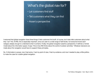 What’s the global nav for?
• Let customers ﬁnd stuff
• Tell customers what they can ﬁnd
• Assert a perspective
I reckoned that global navigation does three things: It lets customers ﬁnd stuﬀ, of course, but it also tells customers about what
they *can* ﬁnd. At REI, this is especially important, since we cater to a wide range of skill levels; not everyone knows each
category deeply enough to understand what it contains. Finally, the global navigation asserts a perspective. It deﬁnes a mental
model about the information space. It says "this is how REI thinks about the world of outdoor activities." Whatever decisions we
made about the navigation would have to support these principles.

So, if information is power, now I had some. I had my point of view, I had my evidence, and now I needed to play a little politics
to make the case for a better global navigation.
111 The Politics of Navigation - ﬁnal - May 31, 2015
 