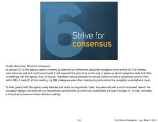 6Strive for
consensus
Finally, lesson six: Strive for consensus. 

In January 2015, the agency called a meeting to hash out our diﬀerences about the navigation once and for all. The meeting
went about as well as I could have hoped. I had prepared the ground by continuing to speak up about navigation early and often
in meetings with the agency. And, of course, I had been paying attention to internal politics to build a consensus point of view
within REI. It paid oﬀ; at this meeting, my REI colleagues were often making my points about the navigation even before I could.

To their great credit, the agency really listened and heard our arguments. Later, they returned with a much-improved take on the
navigation design, one that met our requirements and showed us some new possibilities we hadn't thought of. It was, ultimately,
a triumph of consensus-driven decision-making.
124 The Politics of Navigation - ﬁnal - May 31, 2015
 