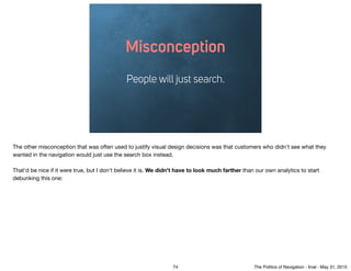 Misconception
People will just search.
The other misconception that was often used to justify visual design decisions was that customers who didn't see what they
wanted in the navigation would just use the search box instead.

That'd be nice if it were true, but I don't believe it is. We didn't have to look much farther than our own analytics to start
debunking this one:
74 The Politics of Navigation - ﬁnal - May 31, 2015
 