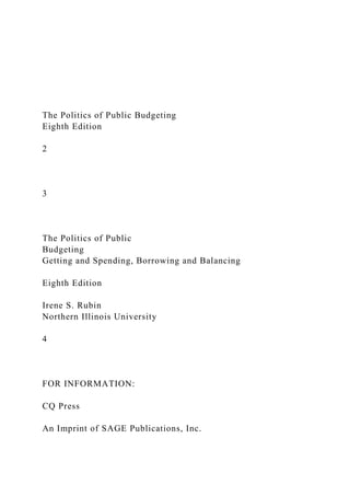 The Politics of Public Budgeting
Eighth Edition
2
3
The Politics of Public
Budgeting
Getting and Spending, Borrowing and Balancing
Eighth Edition
Irene S. Rubin
Northern Illinois University
4
FOR INFORMATION:
CQ Press
An Imprint of SAGE Publications, Inc.
 
