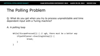 The Polling Problem
Q: What do you get when you try to process unpredictable and time
dependent input with a Turing machine?

A: A polling loop

     While(!EscapePressed()) { // ugh, there must be a better way
         if(pathPlanner->ExecSingleStep()) {
                  break;
         }
     }
 