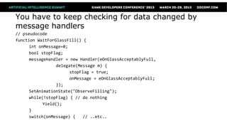 You have to keep checking for data changed by
message handlers
// pseudocode
function WaitForGlassFill() {
      int onMessage=0;
      bool stopFlag;
      messageHandler = new Handler(eOnGlassAcceptablyFull,
                  delegate(Message m) {
                        stopFlag = true;
                        onMessage = eOnGlassAcceptablyFull;
                  });
      SetAnimationState("ObserveFilling");
      while(!stopFlag) { // do nothing
            Yield();
      }
      switch(onMessage) {    // ..etc..
 