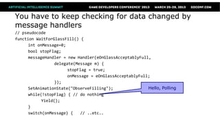 You have to keep checking for data changed by
message handlers
// pseudocode
function WaitForGlassFill() {
      int onMessage=0;
      bool stopFlag;
      messageHandler = new Handler(eOnGlassAcceptablyFull,
                  delegate(Message m) {
                        stopFlag = true;
                        onMessage = eOnGlassAcceptablyFull;
                  });
      SetAnimationState("ObserveFilling");                Hello, Polling
      while(!stopFlag) { // do nothing
            Yield();
      }
      switch(onMessage) {    // ..etc..
 