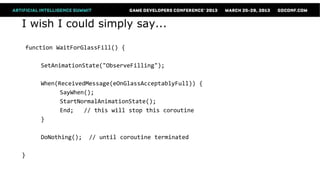 I wish I could simply say...

function WaitForGlassFill() {

    SetAnimationState("ObserveFilling");

    When(ReceivedMessage(eOnGlassAcceptablyFull)) {
          SayWhen();
          StartNormalAnimationState();
          End;   // this will stop this coroutine
    }

    DoNothing();   // until coroutine terminated

}
 