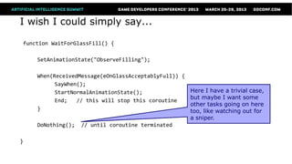 I wish I could simply say...

function WaitForGlassFill() {

    SetAnimationState("ObserveFilling");

    When(ReceivedMessage(eOnGlassAcceptablyFull)) {
          SayWhen();
          StartNormalAnimationState();              Here I have a trivial case,
                                                    but maybe I want some
          End;   // this will stop this coroutine
                                                    other tasks going on here
    }                                               too, like watching out for
                                                    a sniper.
    DoNothing(); // until coroutine terminated

}
 