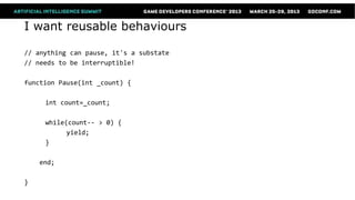 I want reusable behaviours

// anything can pause, it's a substate
// needs to be interruptible!

function Pause(int _count) {

     int count=_count;

     while(count-- > 0) {
           yield;
     }

    end;

}
 