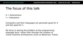 The focus of this talk
A = Autonomous
I = Interactive

Computers and their languages are generally good for A
and less good for I.

My focus is solving the problem at the programming
language level, rather than through the creation of
virtual machine architectures (such as Behaviour Trees).
 