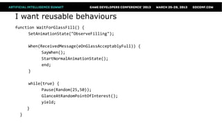 I want reusable behaviours
function WaitForGlassFill() {
      SetAnimationState("ObserveFilling");

      When(ReceivedMessage(eOnGlassAcceptablyFull)) {
            SayWhen();
            StartNormalAnimationState();
            end;
      }

       while(true) {
             Pause(Random(25,50));
             GlanceAtRandomPointOfInterest();
             yield;
      }
  }
 
