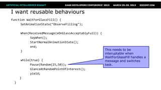 I want reusable behaviours
function WaitForGlassFill() {
      SetAnimationState("ObserveFilling");

       When(ReceivedMessage(eOnGlassAcceptablyFull)) {
             SayWhen();
             StartNormalAnimationState();
             end;
       }                                               This needs to be
                                                       interuptable when
                                                       WaitForGlassFill handles a
       while(true) {                                   message and switches
             Pause(Random(25,50));                     task.
             GlanceAtRandomPointOfInterest();
             yield;
      }
  }
 
