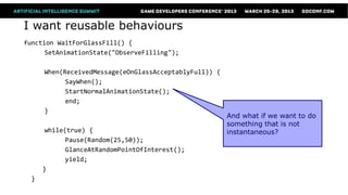 I want reusable behaviours
function WaitForGlassFill() {
      SetAnimationState("ObserveFilling");

      When(ReceivedMessage(eOnGlassAcceptablyFull)) {
            SayWhen();
            StartNormalAnimationState();
            end;
      }
                                                        And what if we want to do
                                                        something that is not
       while(true) {                                    instantaneous?
             Pause(Random(25,50));
             GlanceAtRandomPointOfInterest();
             yield;
      }
  }
 