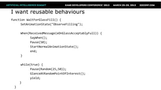 I want reusable behaviours
function WaitForGlassFill() {
      SetAnimationState("ObserveFilling");

      When(ReceivedMessage(eOnGlassAcceptablyFull)) {
            SayWhen();
            Pause(50);
            StartNormalAnimationState();
            end;
      }

       while(true) {
             Pause(Random(25,50));
             GlanceAtRandomPointOfInterest();
             yield;
      }
  }
 