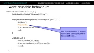 I want reusable behaviours
function WaitForGlassFill() {
      SetAnimationState("ObserveFilling");

       When(ReceivedMessage(eOnGlassAcceptablyFull)) {
             SayWhen();
             Pause(50);
             StartNormalAnimationState();
             end;
                                                       No! Can't do this. It would
       }
                                                       cause the calling object to
                                                       Pause (at best).
       while(true) {
             Pause(Random(25,50));
             GlanceAtRandomPointOfInterest();
             yield;
      }
  }
 