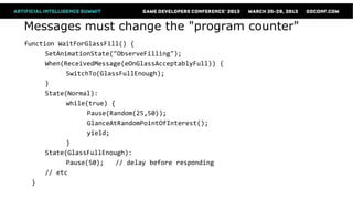 Messages must change the "program counter"
function WaitForGlassFill() {
      SetAnimationState("ObserveFilling");
      When(ReceivedMessage(eOnGlassAcceptablyFull)) {
            SwitchTo(GlassFullEnough);
      }
      State(Normal):
            while(true) {
                  Pause(Random(25,50));
                  GlanceAtRandomPointOfInterest();
                  yield;
            }
      State(GlassFullEnough):
            Pause(50);    // delay before responding
      // etc
  }
 