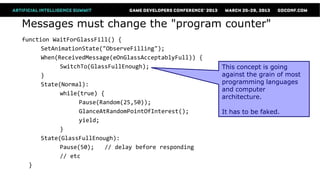 Messages must change the "program counter"
function WaitForGlassFill() {
      SetAnimationState("ObserveFilling");
      When(ReceivedMessage(eOnGlassAcceptablyFull)) {
            SwitchTo(GlassFullEnough);                  This concept is going
      }                                                 against the grain of most
      State(Normal):                                    programming languages
                                                        and computer
            while(true) {
                                                        architecture.
                  Pause(Random(25,50));
                  GlanceAtRandomPointOfInterest();      It has to be faked.
                  yield;
            }
      State(GlassFullEnough):
            Pause(50);    // delay before responding
            // etc
  }
 