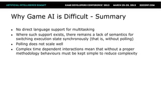 Why Game AI is Difficult - Summary
●   No direct language support for multitasking
●   Where such support exists, there remains a lack of semantics for
    switching execution state synchronously (that is, without polling)
●   Polling does not scale well
●   Complex time dependent interactions mean that without a proper
    methodology behaviours must be kept simple to reduce complexity
 