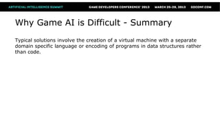 Why Game AI is Difficult - Summary
Typical solutions involve the creation of a virtual machine with a separate
domain specific language or encoding of programs in data structures rather
than code.
 
