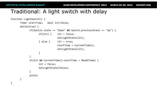 Traditional: A light switch with delay
function LightSwitch() {
      Timer startTime;    bool lit=false;
      while(true) {
             if(Switch.state == "Down" && Switch.previousState == "Up") {
                    if(lit) {    lit = false;
                                 SetLightState(lit);
                    } else {     lit = true;
                                 startTime = CurrentTime();
                                 SetLightState(lit);
                    }
             }
             if(lit && CurrentTime()-startTime > MaxOnTime) {
                    lit = false;
                    SetLightState(false);
             }
             yield;
      }
}
 