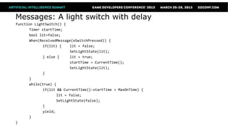 Messages: A light switch with delay
function LightSwitch() {
      Timer startTime;
      bool lit=false;
      When(ReceivedMessage(eSwitchPressed)) {
             if(lit) {    lit = false;
                          SetLightState(lit);
             } else {     lit = true;
                          startTime = CurrentTime();
                          SetLightState(lit);
             }
      }
      while(true) {
             if(lit && CurrentTime()-startTime > MaxOnTime) {
                    lit = false;
                    SetLightState(false);
             }
             yield;
      }
}
 