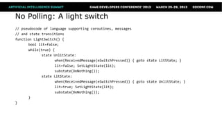 No Polling: A light switch
// pseudocode of language supporting coroutines, messages
// and state transitions
function LightSwitch() {
      bool lit=false;
      while(true) {
             state UnlitState:
                   when(ReceivedMessage(eSwitchPressed)) { goto state LitState; }
                   lit=false; SetLightState(lit);
                   substate(DoNothing());
             state LitState:
                   when(ReceivedMessage(eSwitchPressed)) { goto state UnlitState; }
                   lit=true; SetLightState(lit);
                   substate(DoNothing());
      }
}
 