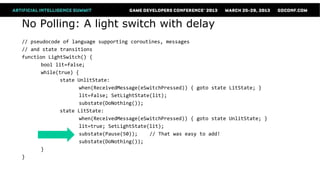 No Polling: A light switch with delay
// pseudocode of language supporting coroutines, messages
// and state transitions
function LightSwitch() {
      bool lit=false;
      while(true) {
             state UnlitState:
                   when(ReceivedMessage(eSwitchPressed)) { goto state LitState; }
                   lit=false; SetLightState(lit);
                   substate(DoNothing());
             state LitState:
                   when(ReceivedMessage(eSwitchPressed)) { goto state UnlitState; }
                   lit=true; SetLightState(lit);
                   substate(Pause(50));    // That was easy to add!
                   substate(DoNothing());
      }
}
 