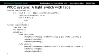 PROC system: A light switch with fade
function FadeTo(float to) {
      do { float d = (to - light.currentBrightness)*0.1f;
             light.currentBrightness += d;
             if(d < 0.001f) {
                   end;
             } } }
function LightSwitch() {
      Timer startTime;
      bool lit=false;
      while(true) {
             state UnlitState:
                   when(ReceivedMessage(eSwitchPressed)) { goto state LitState; }
                   substate(FadeTo(0));
                   substate(DoNothing());
             state LitState:
                   when(ReceivedMessage(eSwitchPressed)) { goto state UnlitState; }
                   substate(FadeTo(1));
                   substate(DoNothing());
} }
 