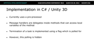 Implementation in C# / Unity 3D
●   Currently uses a pre-processor

●   Message handlers are delegates inside methods that can access local
    variables of the method

●   Termination of a task is implemented using a flag which is polled for

●   However, this polling is hidden
 